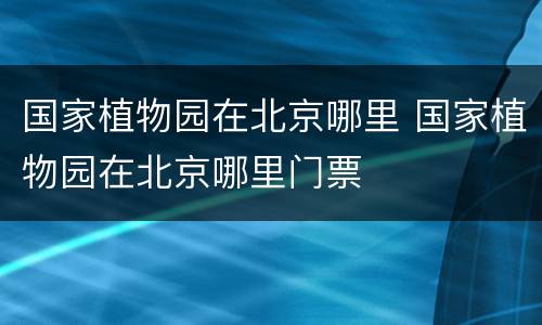 国家植物园在北京哪里 国家植物园在北京哪里门票