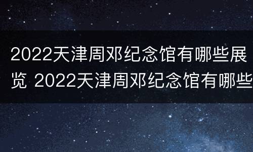 2022天津周邓纪念馆有哪些展览 2022天津周邓纪念馆有哪些展览