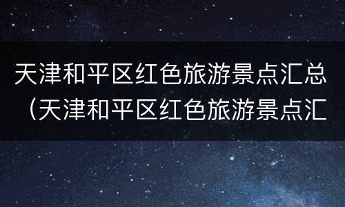 天津和平区红色旅游景点汇总（天津和平区红色旅游景点汇总图）