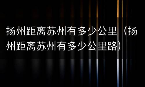 扬州距离苏州有多少公里（扬州距离苏州有多少公里路）