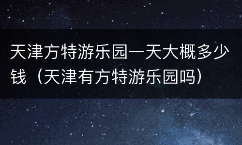 天津方特游乐园一天大概多少钱（天津有方特游乐园吗）