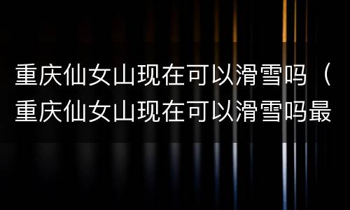 重庆仙女山现在可以滑雪吗（重庆仙女山现在可以滑雪吗最近）