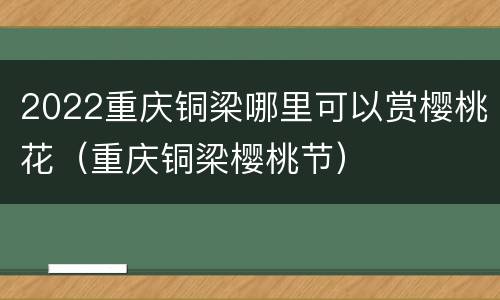 2022重庆铜梁哪里可以赏樱桃花（重庆铜梁樱桃节）