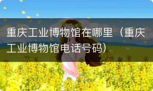 重庆工业博物馆在哪里（重庆工业博物馆电话号码）
