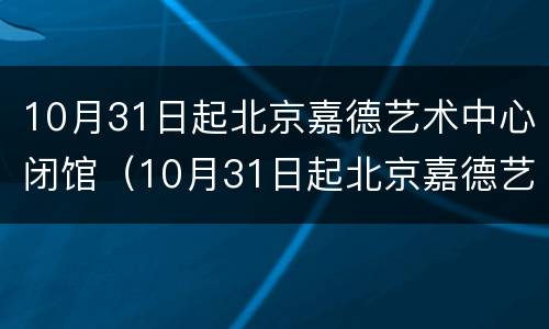 10月31日起北京嘉德艺术中心闭馆（10月31日起北京嘉德艺术中心闭馆通知）