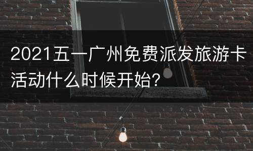 2021五一广州免费派发旅游卡活动什么时候开始？