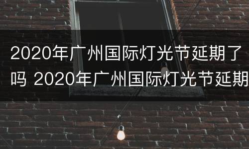 2020年广州国际灯光节延期了吗 2020年广州国际灯光节延期了吗视频