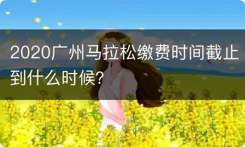 2020广州马拉松缴费时间截止到什么时候？