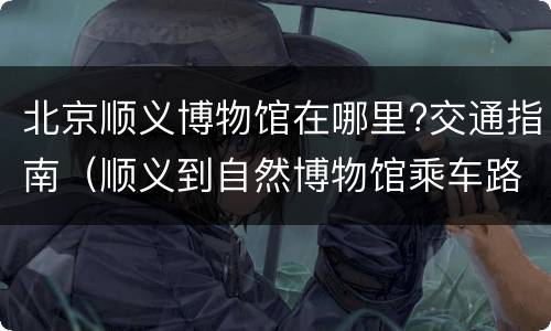 北京顺义博物馆在哪里?交通指南（顺义到自然博物馆乘车路线）