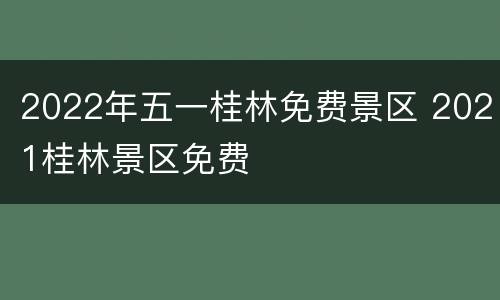 2022年五一桂林免费景区 2021桂林景区免费