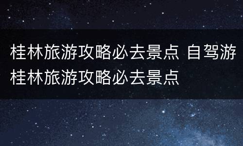 桂林旅游攻略必去景点 自驾游桂林旅游攻略必去景点