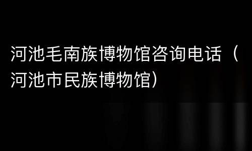 河池毛南族博物馆咨询电话（河池市民族博物馆）