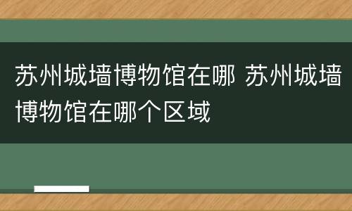 苏州城墙博物馆在哪 苏州城墙博物馆在哪个区域