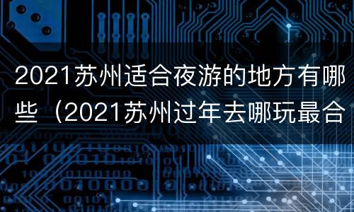 2021苏州适合夜游的地方有哪些（2021苏州过年去哪玩最合适）