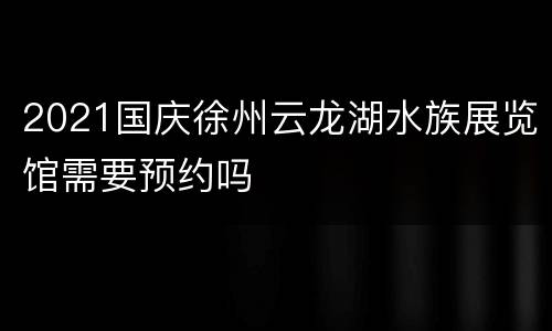 2021国庆徐州云龙湖水族展览馆需要预约吗