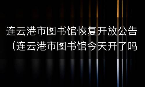 连云港市图书馆恢复开放公告（连云港市图书馆今天开了吗）