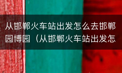从邯郸火车站出发怎么去邯郸园博园（从邯郸火车站出发怎么去邯郸园博园坐车）