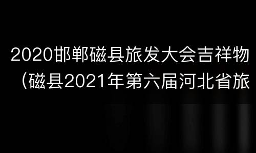 2020邯郸磁县旅发大会吉祥物（磁县2021年第六届河北省旅发大会筹备）