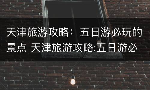 天津旅游攻略：五日游必玩的景点 天津旅游攻略:五日游必玩的景点有哪些