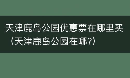 天津鹿岛公园优惠票在哪里买（天津鹿岛公园在哪?）