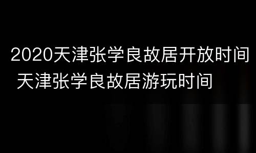 2020天津张学良故居开放时间 天津张学良故居游玩时间