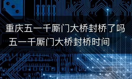 重庆五一千厮门大桥封桥了吗 五一千厮门大桥封桥时间