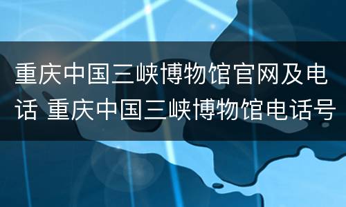 重庆中国三峡博物馆官网及电话 重庆中国三峡博物馆电话号码