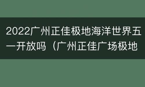 2022广州正佳极地海洋世界五一开放吗（广州正佳广场极地海洋世界开放时间）