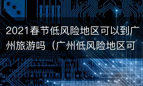 2021春节低风险地区可以到广州旅游吗（广州低风险地区可以自由出行吗）