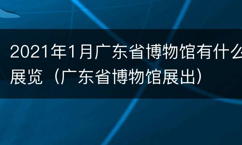 2021年1月广东省博物馆有什么展览（广东省博物馆展出）
