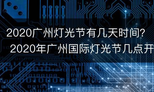 2020广州灯光节有几天时间？ 2020年广州国际灯光节几点开始