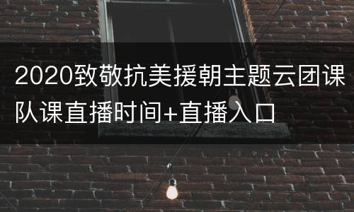2020致敬抗美援朝主题云团课队课直播时间+直播入口