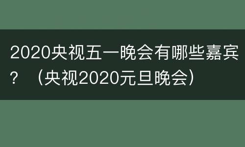 2020央视五一晚会有哪些嘉宾？（央视2020元旦晚会）