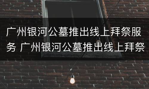 广州银河公墓推出线上拜祭服务 广州银河公墓推出线上拜祭服务是真的吗