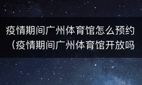 疫情期间广州体育馆怎么预约（疫情期间广州体育馆开放吗）