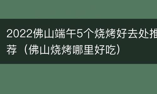 2022佛山端午5个烧烤好去处推荐（佛山烧烤哪里好吃）