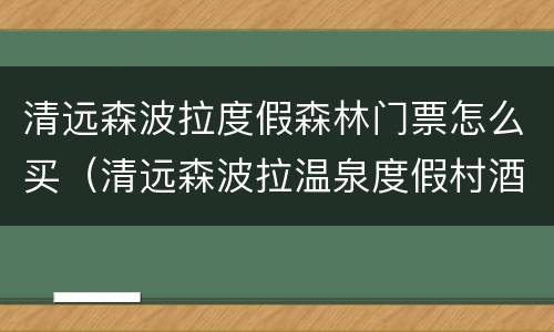 清远森波拉度假森林门票怎么买（清远森波拉温泉度假村酒店怎么样）