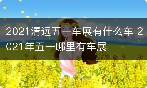 2021清远五一车展有什么车 2021年五一哪里有车展