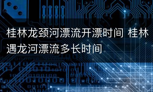桂林龙颈河漂流开漂时间 桂林遇龙河漂流多长时间