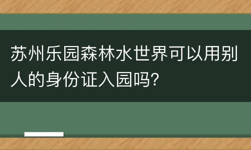 苏州乐园森林水世界可以用别人的身份证入园吗？