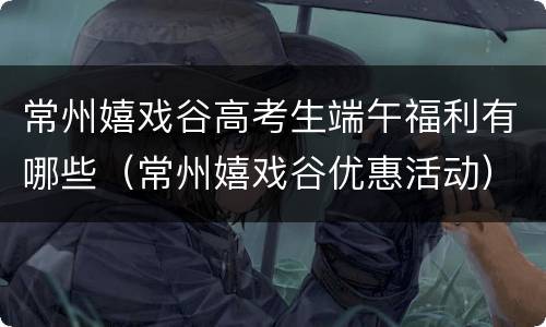 常州嬉戏谷高考生端午福利有哪些（常州嬉戏谷优惠活动）