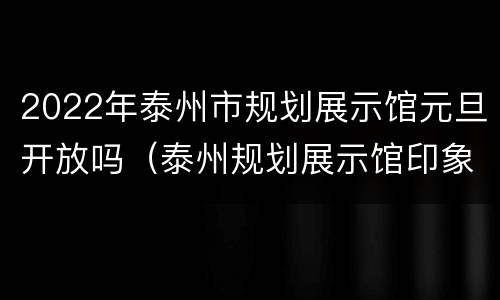 2022年泰州市规划展示馆元旦开放吗（泰州规划展示馆印象最深的是什么）