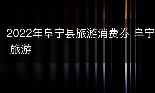 2022年阜宁县旅游消费券 阜宁 旅游