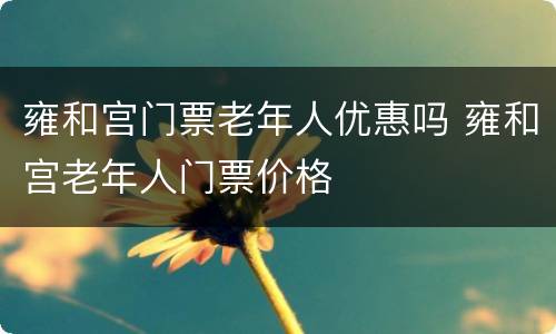 雍和宫门票老年人优惠吗 雍和宫老年人门票价格