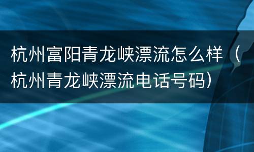 杭州富阳青龙峡漂流怎么样（杭州青龙峡漂流电话号码）