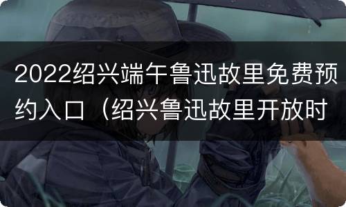 2022绍兴端午鲁迅故里免费预约入口（绍兴鲁迅故里开放时间是几点到几点?）