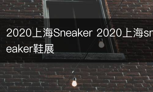 2020上海Sneaker 2020上海sneaker鞋展