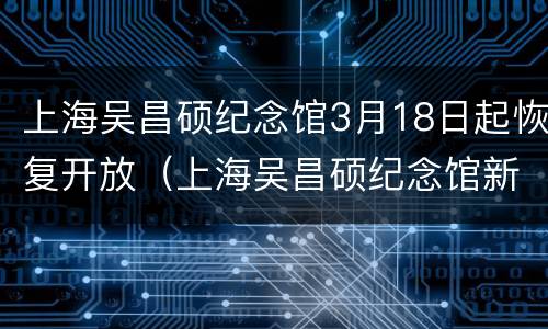 上海吴昌硕纪念馆3月18日起恢复开放（上海吴昌硕纪念馆新馆）