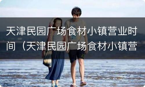 天津民园广场食材小镇营业时间（天津民园广场食材小镇营业时间电话）