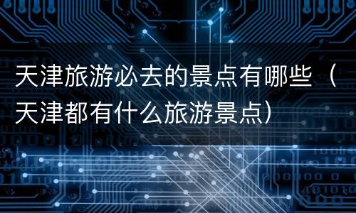 天津旅游必去的景点有哪些（天津都有什么旅游景点）
